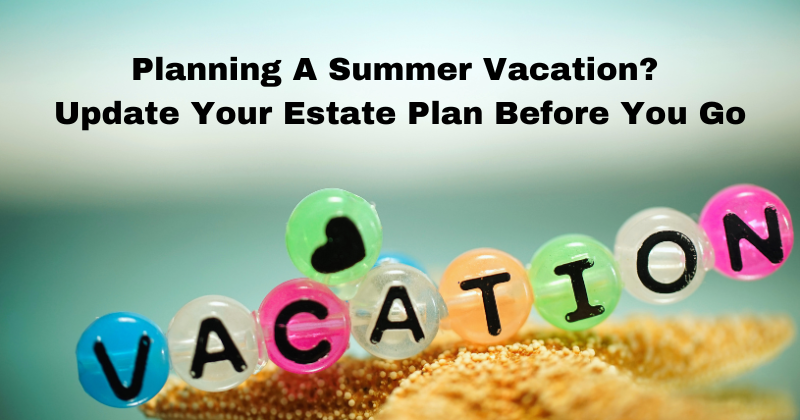 Planning a Summer Vacation update your estate plan before you go | estate and probate legal group