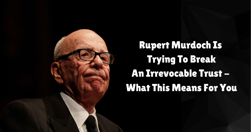 rupert murdoch is trying to break an irrevocable trust what this means for you | estate and probate legal group